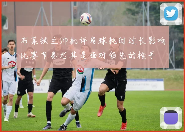 布莱顿主帅批评角球耗时过长影响比赛节奏尤其是面对领先的枪手