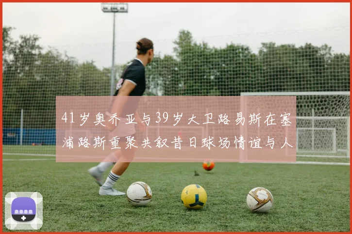 41岁奥乔亚与39岁大卫路易斯在塞浦路斯重聚共叙昔日球场情谊与人生故事