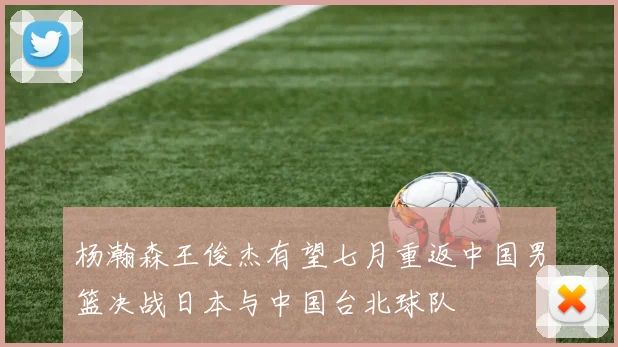 杨瀚森王俊杰有望七月重返中国男篮决战日本与中国台北球队