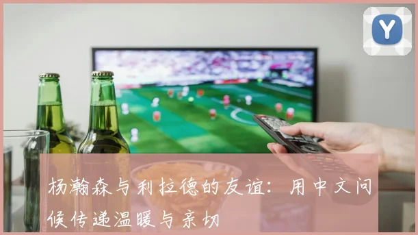 杨瀚森与利拉德的友谊：用中文问候传递温暖与亲切