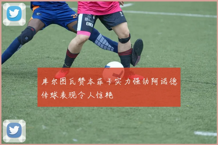 库尔图瓦赞本菲卡实力强劲阿诺德传球表现令人惊艳