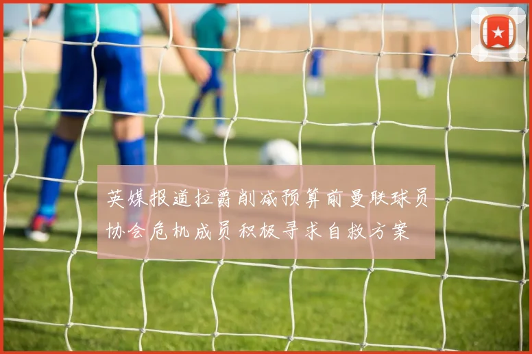 英媒报道拉爵削减预算前曼联球员协会危机成员积极寻求自救方案