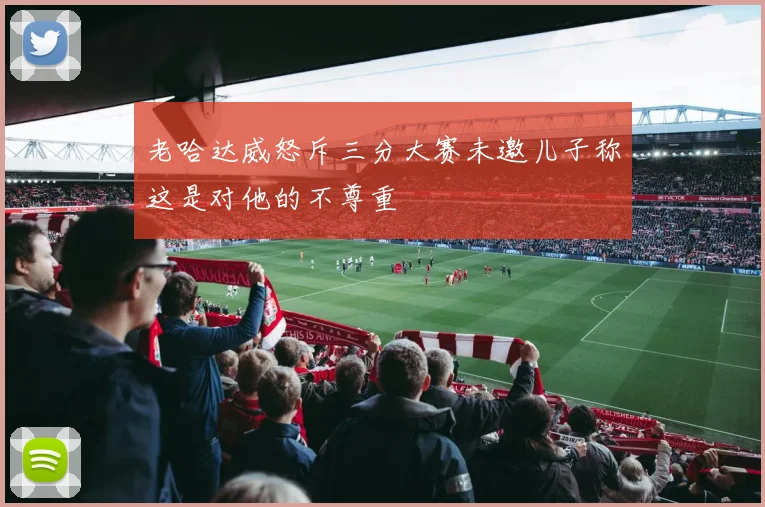 老哈达威怒斥三分大赛未邀儿子称这是对他的不尊重