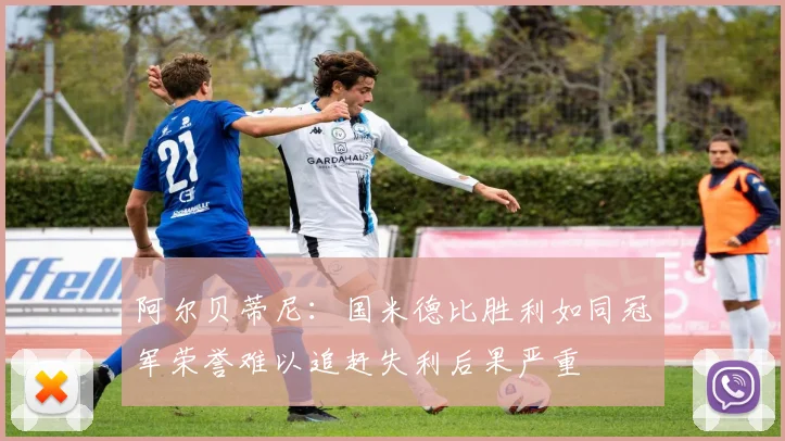 阿尔贝蒂尼：国米德比胜利如同冠军荣誉难以追赶失利后果严重