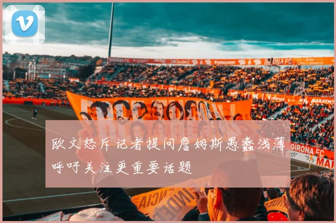 欧文怒斥记者提问詹姆斯愚蠢浅薄呼吁关注更重要话题