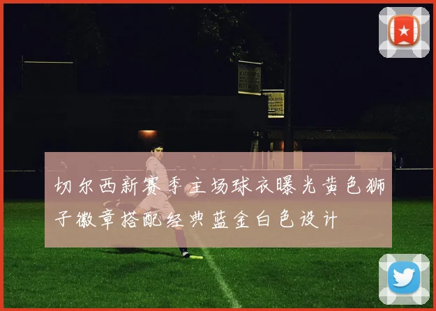 切尔西新赛季主场球衣曝光黄色狮子徽章搭配经典蓝金白色设计