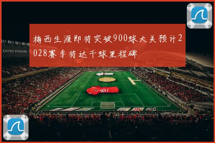 梅西生涯即将突破900球大关预计2028赛季将达千球里程碑