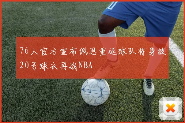 76人官方宣布佩恩重返球队将身披20号球衣再战NBA