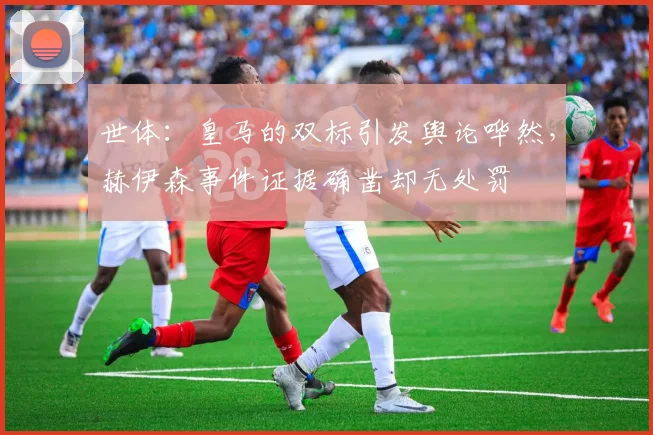 世体：皇马的双标引发舆论哗然，赫伊森事件证据确凿却无处罚