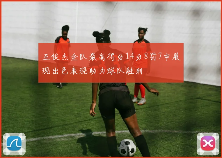 王俊杰全队最高得分14分8罚7中展现出色表现助力球队胜利