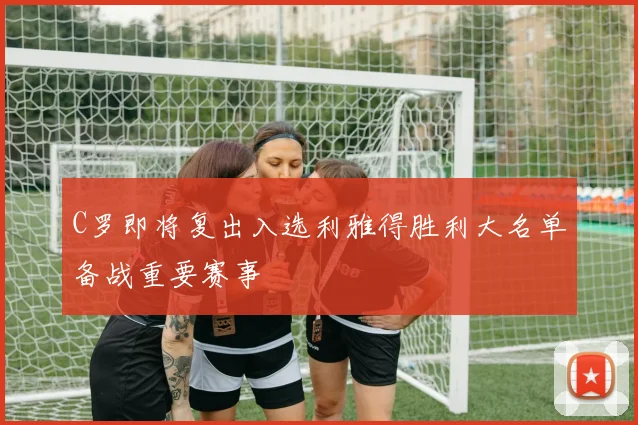 C罗即将复出入选利雅得胜利大名单备战重要赛事