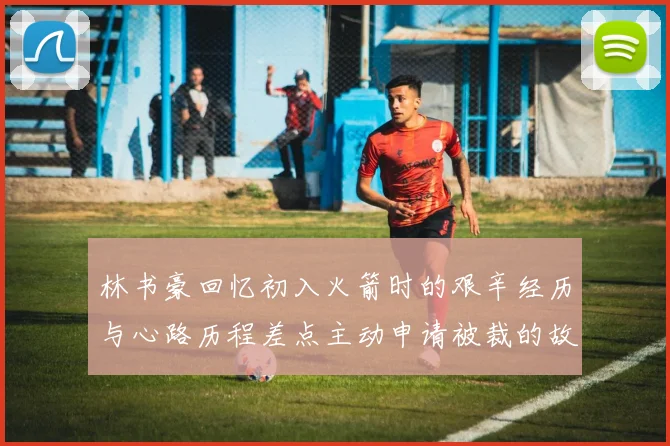 林书豪回忆初入火箭时的艰辛经历与心路历程差点主动申请被裁的故事