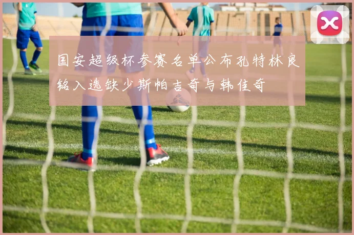 国安超级杯参赛名单公布孔特林良铭入选缺少斯帕吉奇与韩佳奇