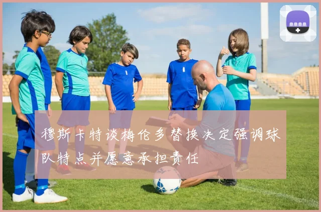 穆斯卡特谈梅伦多替换决定强调球队特点并愿意承担责任