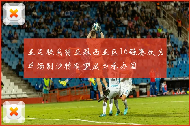 亚足联或将亚冠西亚区16强赛改为单场制沙特有望成为承办国