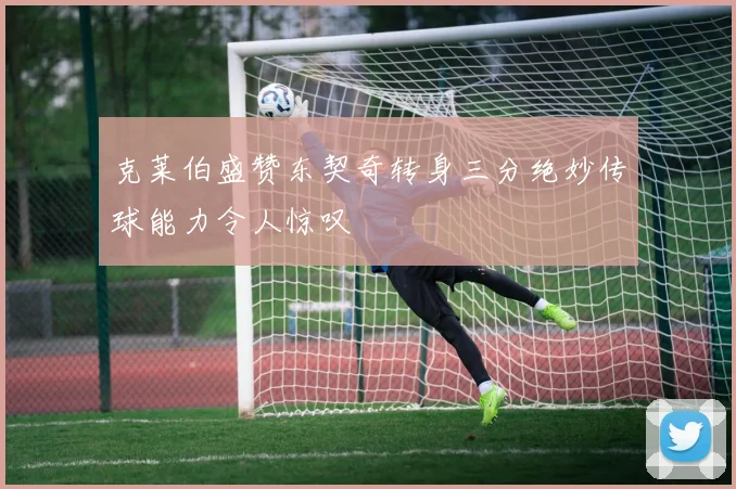 克莱伯盛赞东契奇转身三分绝妙传球能力令人惊叹