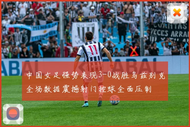 中国女足强势表现3-0战胜乌兹别克全场数据震撼射门控球全面压制