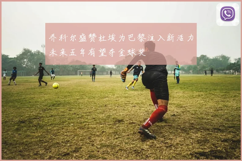 乔科尔盛赞杜埃为巴黎注入新活力未来五年有望夺金球奖