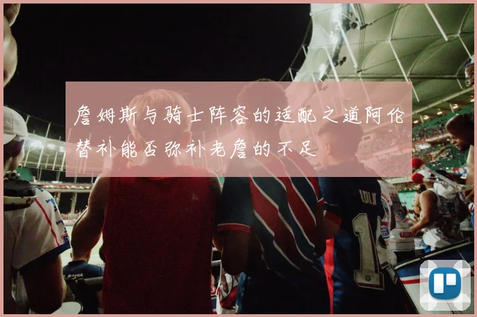 詹姆斯与骑士阵容的适配之道阿伦替补能否弥补老詹的不足