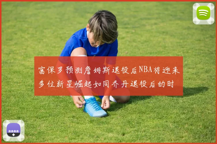 富保罗预测詹姆斯退役后NBA将迎来多位新星崛起如同乔丹退役后的时代