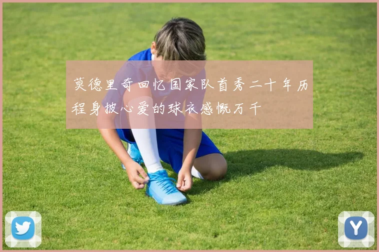 莫德里奇回忆国家队首秀二十年历程身披心爱的球衣感慨万千